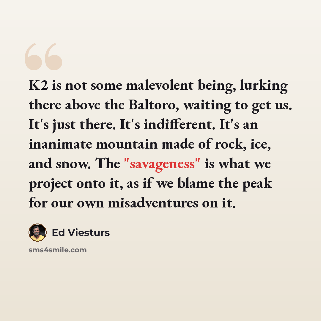 “K2 is not some malevolent being, lurking there above the Baltoro, waiting to get us. It's just there. It's indifferent. It's an inanimate mountain made of rock, ice, and snow. The "savageness" is what we project onto it, as if we blame the peak for our own misadventures on it.” quote by Ed Viesturs