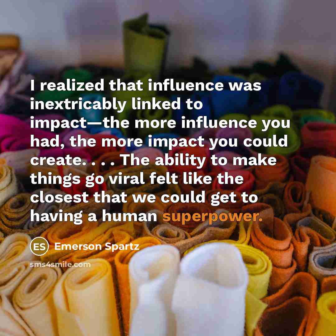 “I realized that influence was inextricably linked to impact—the more influence you had, the more impact you could create. . . . The ability to make things go viral felt like the closest that we could get to having a human superpower.” quote by Emerson Spartz