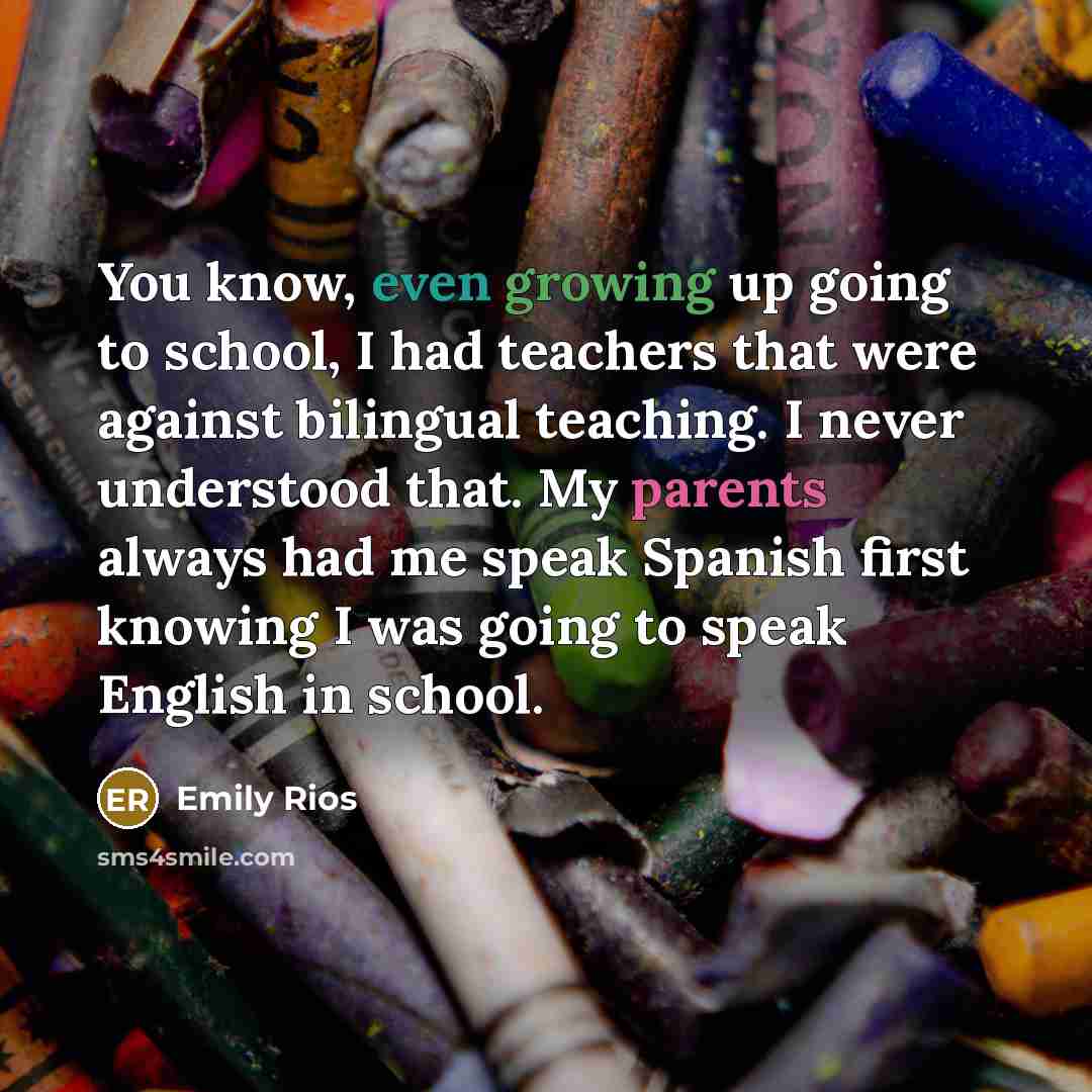 “You know, even growing up going to school, I had teachers that were against bilingual teaching. I never understood that. My parents always had me speak Spanish first knowing I was going to speak English in school.” quote by Emily Rios