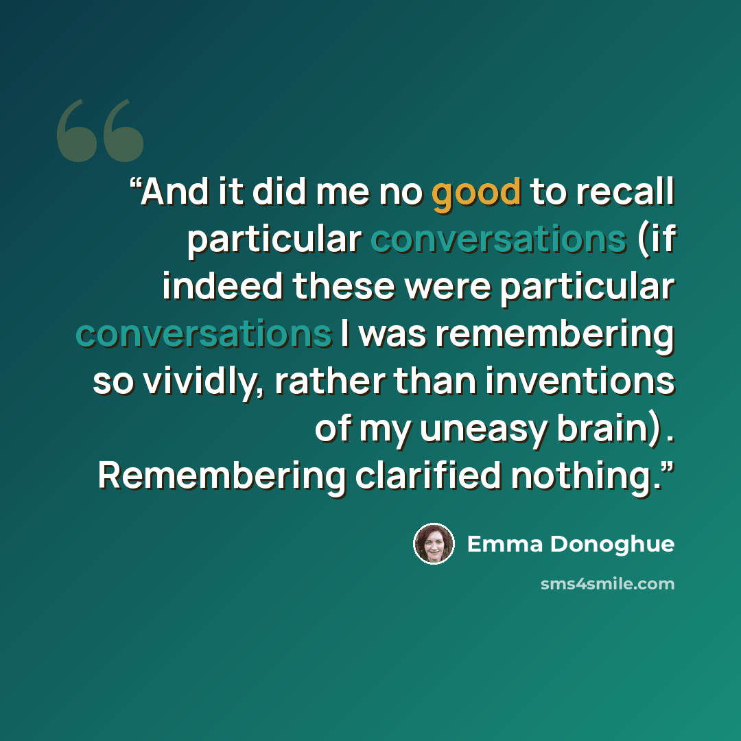 “And it did me no good to recall particular conversations (if indeed these were particular conversations I was remembering so vividly, rather than inventions of my uneasy brain). Remembering clarified nothing.” quote by Emma Donoghue