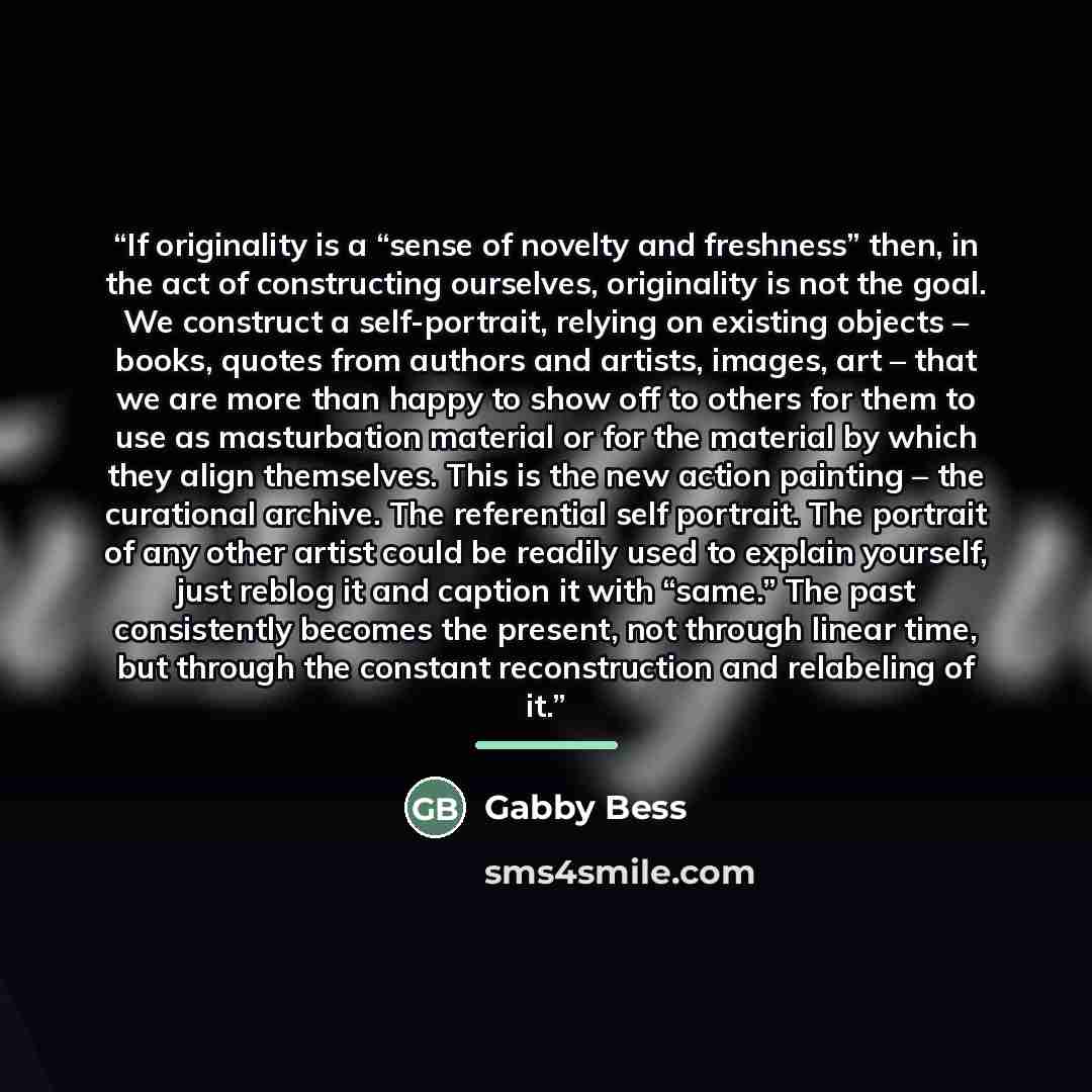 “If originality is a “sense of novelty and freshness” then, in the act of constructing ourselves, originality is not the goal. We construct a self-portrait, relying on existing objects – books, quotes from authors and artists, images, art – that we are more than happy to show off to others for them…” quote by Gabby Bess