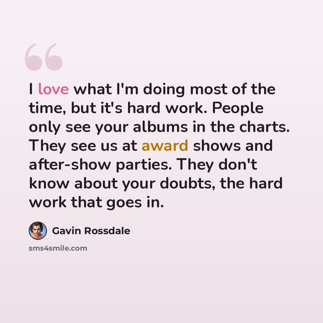 “I love what I'm doing most of the time, but it's hard work. People only see your albums in the charts. They see us at award shows and after-show parties. They don't know about your doubts, the hard work that goes in.” quote by Gavin Rossdale