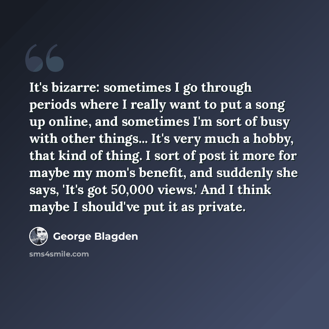 “It's bizarre: sometimes I go through periods where I really want to put a song up online, and sometimes I'm sort of busy with other things... It's very much a hobby, that kind of thing. I sort of post it more for maybe my mom's benefit, and suddenly she says, 'It's got 50,000 views.' And I think…” quote by George Blagden
