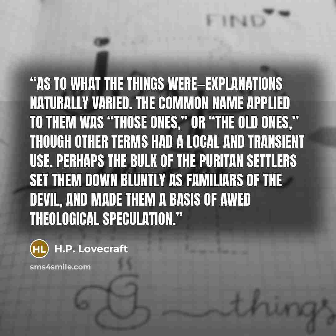 “As to what the things were—explanations naturally varied. The common name applied to them was “those ones,” or “the old ones,” though other terms had a local and transient use. Perhaps the bulk of the Puritan settlers set them down bluntly as familiars of the devil, and made them a basis of awed…” quote by H.P. Lovecraft