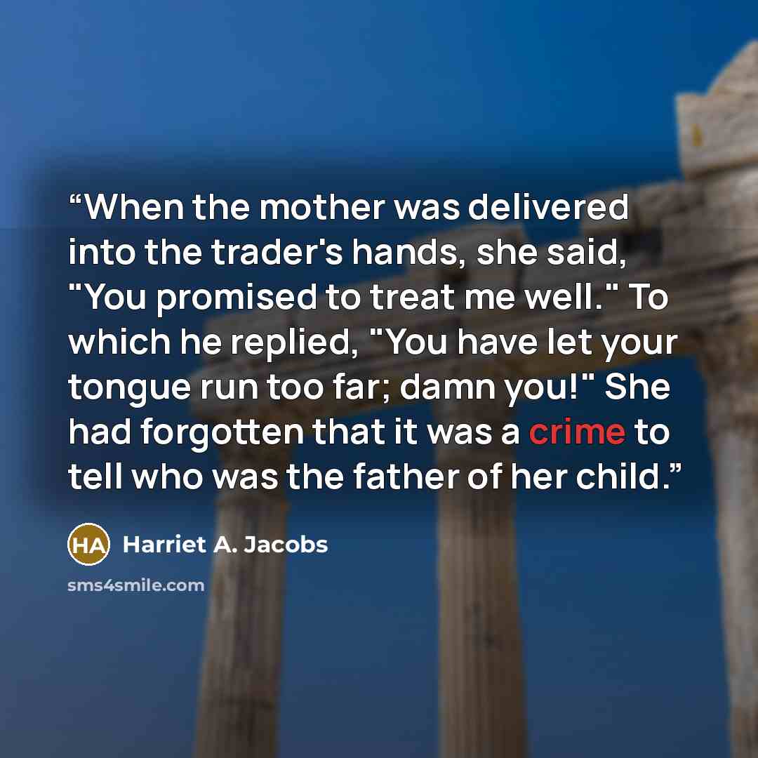 “When the mother was delivered into the trader's hands, she said, "You promised to treat me well." To which he replied, "You have let your tongue run too far; damn you!" She had forgotten that it was a crime to tell who was the father of her child.” quote by Harriet A. Jacobs