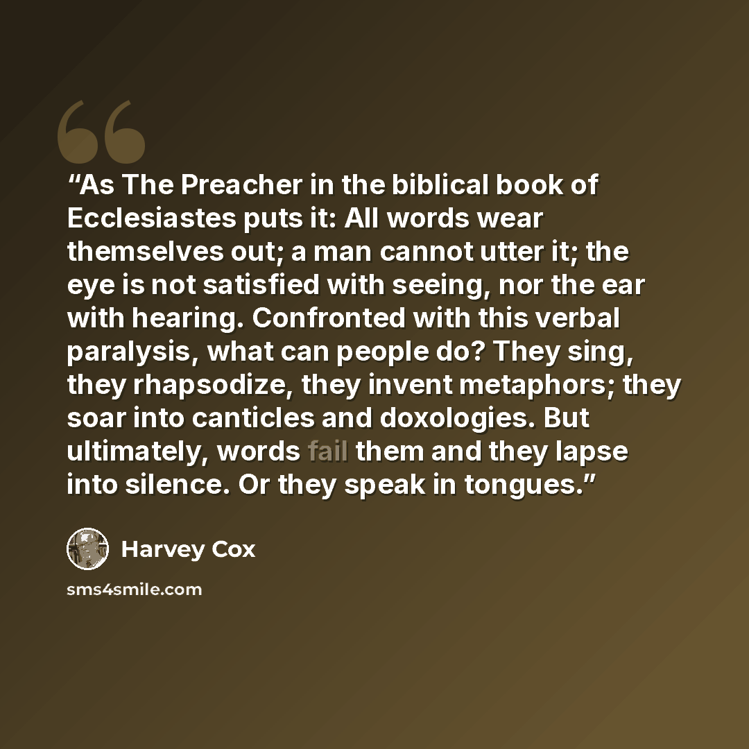 “As The Preacher in the biblical book of Ecclesiastes puts it: All words wear themselves out; a man cannot utter it; the eye is not satisfied with seeing, nor the ear with hearing. Confronted with this verbal paralysis, what can people do? They sing, they rhapsodize, they invent metaphors; they…” quote by Harvey Cox