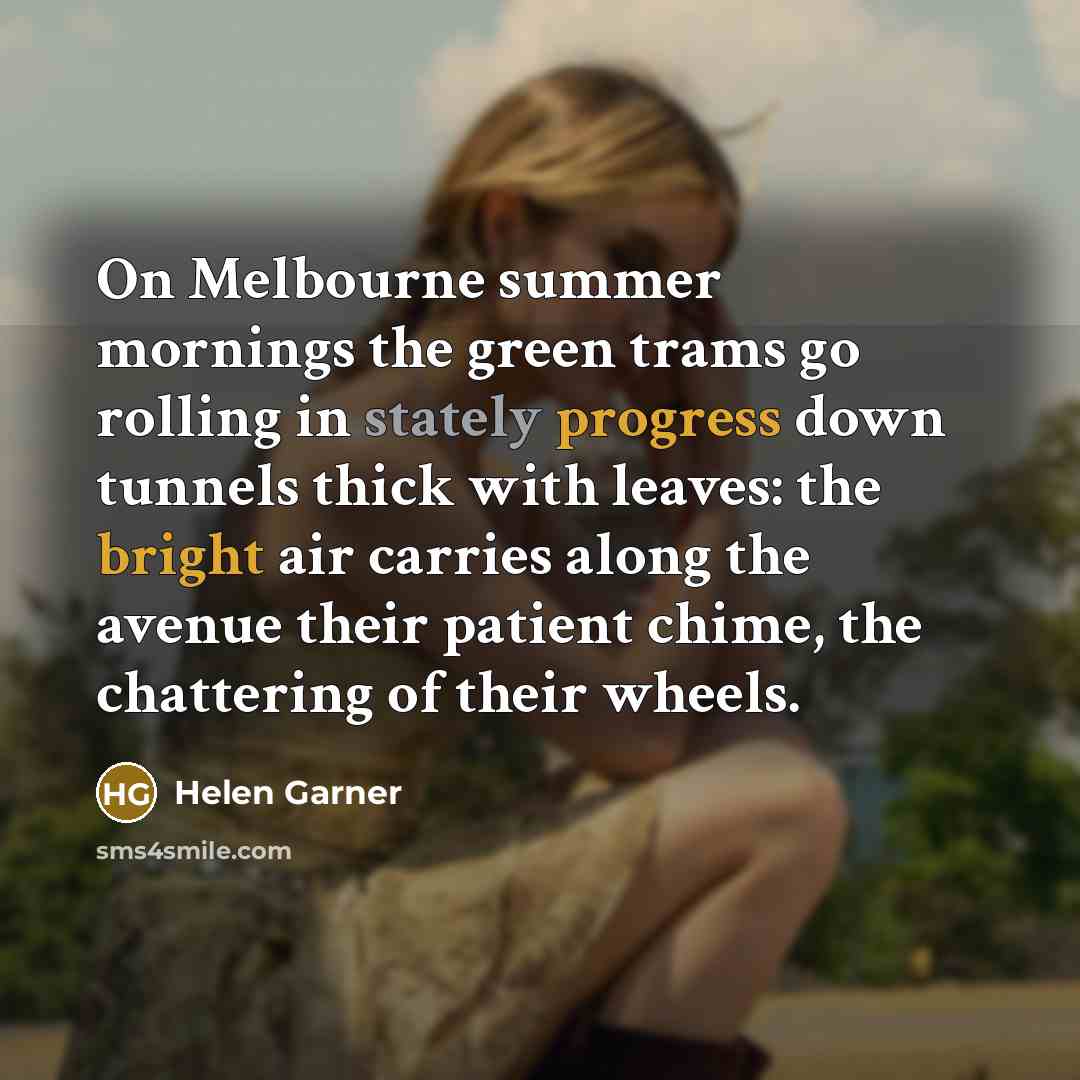 “On Melbourne summer mornings the green trams go rolling in stately progress down tunnels thick with leaves: the bright air carries along the avenue their patient chime, the chattering of their wheels.” quote by Helen Garner