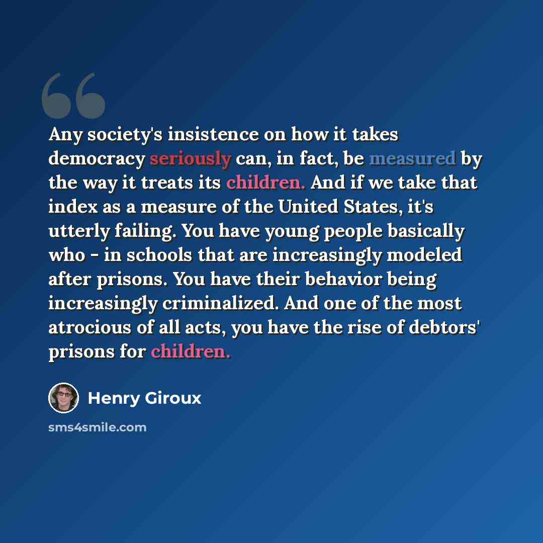 “Any society's insistence on how it takes democracy seriously can, in fact, be measured by the way it treats its children. And if we take that index as a measure of the United States, it's utterly failing. You have young people basically who - in schools that are increasingly modeled after prisons…” quote by Henry Giroux