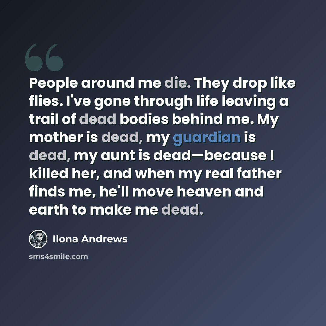 “People around me die. They drop like flies. I've gone through life leaving a trail of dead bodies behind me. My mother is dead, my guardian is dead, my aunt is dead—because I killed her, and when my real father finds me, he'll move heaven and earth to make me dead.” quote by Ilona Andrews
