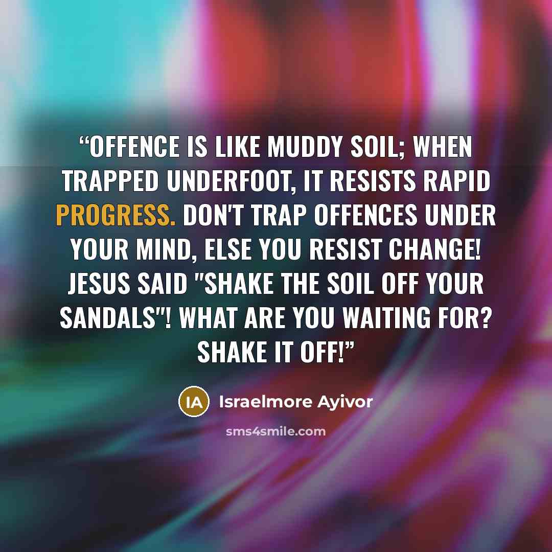 “Offence is like muddy soil; when trapped underfoot, it resists rapid progress. Don't trap offences under your mind, else you resist change! Jesus said "Shake the soil off your sandals"! What are you waiting for? Shake it off!” quote by Israelmore Ayivor