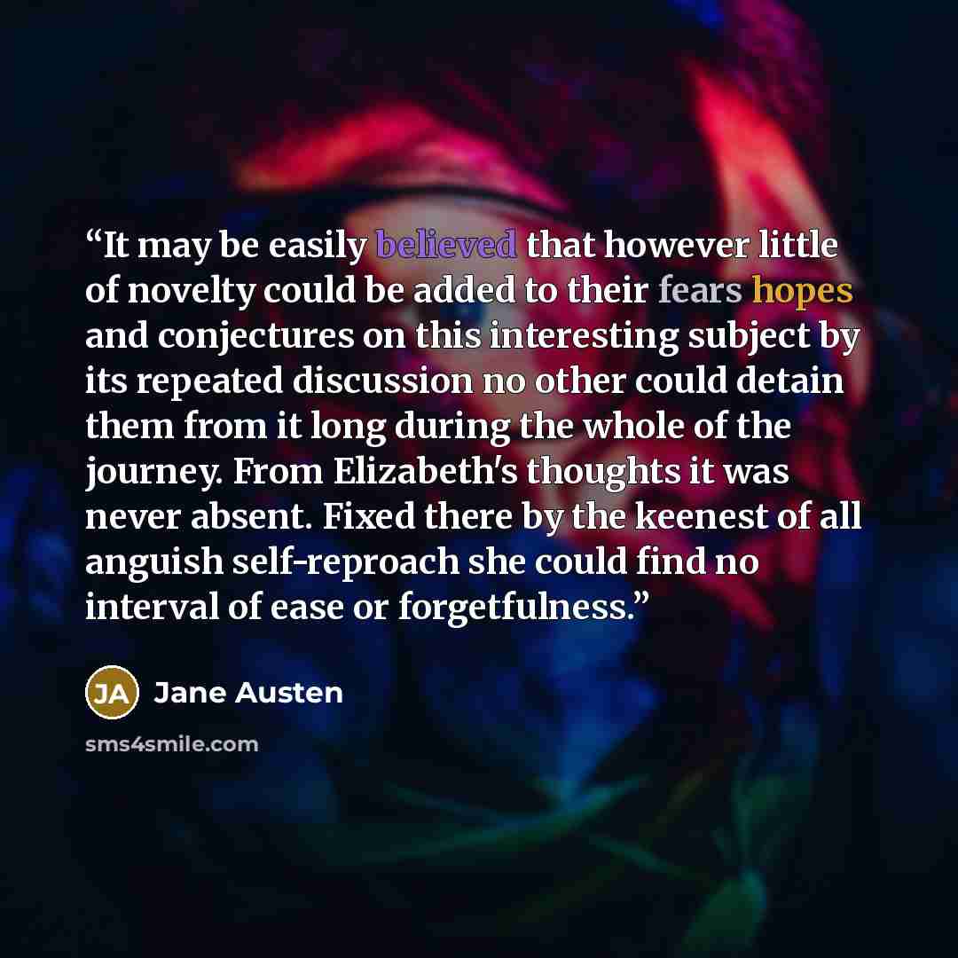 “It may be easily believed that however little of novelty could be added to their fears hopes and conjectures on this interesting subject by its repeated discussion no other could detain them from it long during the whole of the journey. From Elizabeth's thoughts it was never absent. Fixed there by…” quote by Jane Austen