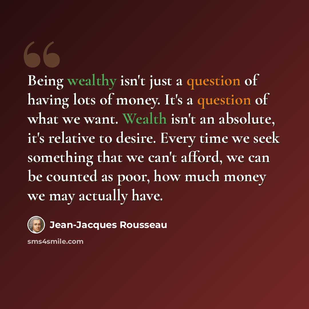 “Being wealthy isn't just a question of having lots of money. It's a question of what we want. Wealth isn't an absolute, it's relative to desire. Every time we seek something that we can't afford, we can be counted as poor, how much money we may actually have.” quote by Jean-Jacques Rousseau