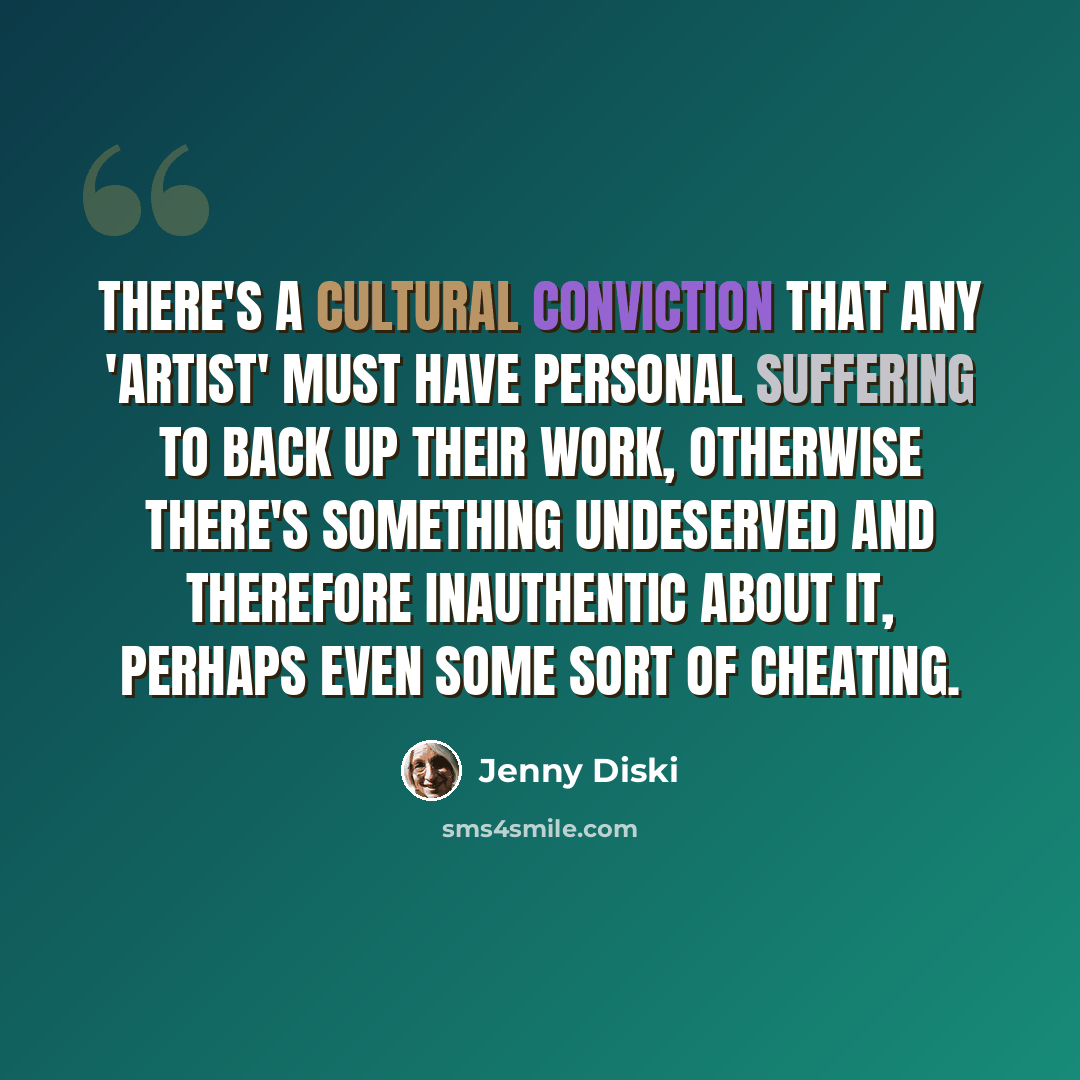 “There's a cultural conviction that any 'artist' must have personal suffering to back up their work, otherwise there's something undeserved and therefore inauthentic about it, perhaps even some sort of cheating.” quote by Jenny Diski
