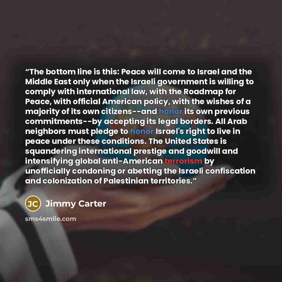 “The bottom line is this: Peace will come to Israel and the Middle East only when the Israeli government is willing to comply with international law, with the Roadmap for Peace, with official American policy, with the wishes of a majority of its own citizens--and honor its own previous…” quote by Jimmy Carter