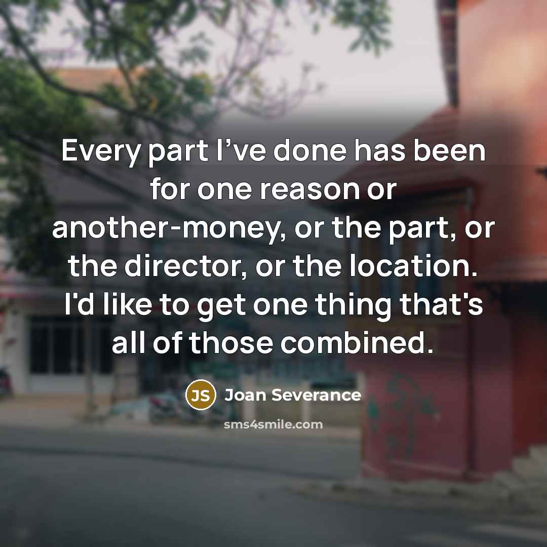 “Every part I've done has been for one reason or another-money, or the part, or the director, or the location. I'd like to get one thing that's all of those combined.” quote by Joan Severance
