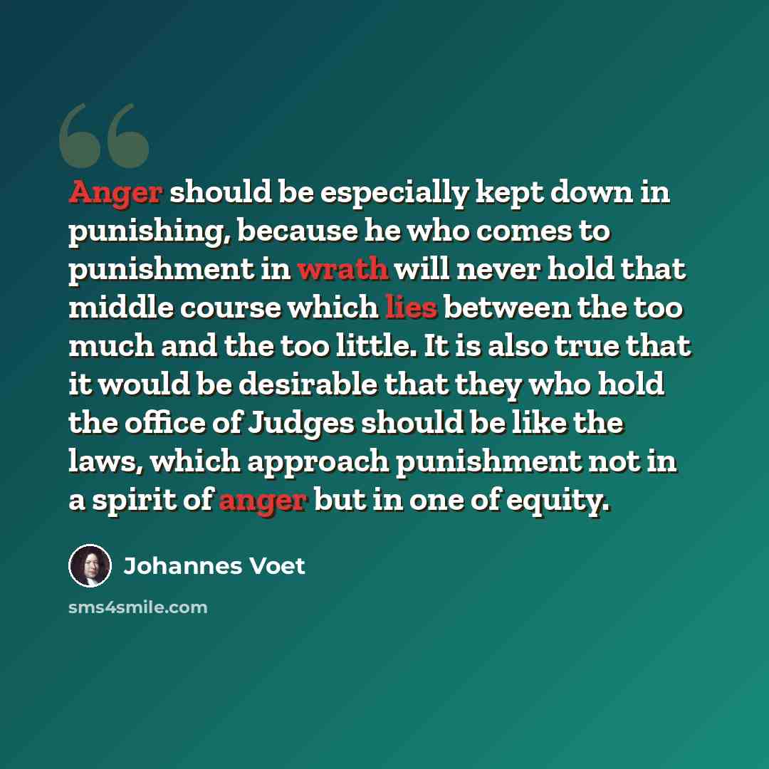 “Anger should be especially kept down in punishing, because he who comes to punishment in wrath will never hold that middle course which lies between the too much and the too little. It is also true that it would be desirable that they who hold the office of Judges should be like the laws, which…” quote by Johannes Voet