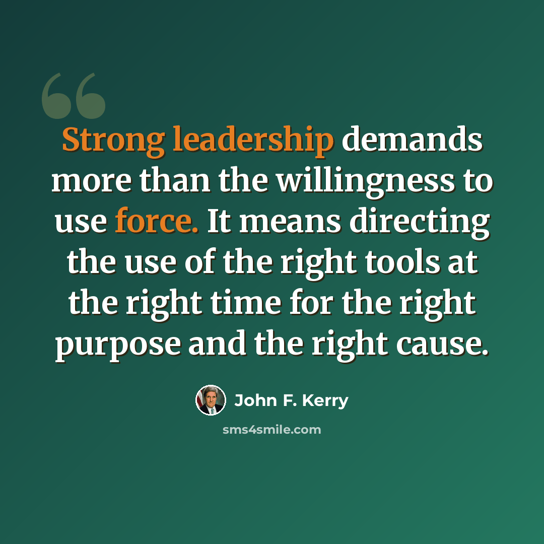 “Strong leadership demands more than the willingness to use force. It means directing the use of the right tools at the right time for the right purpose and the right cause.” quote by John F. Kerry