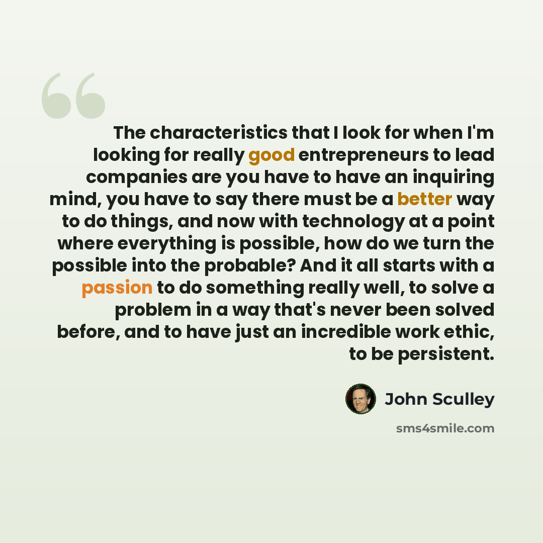 “The characteristics that I look for when I'm looking for really good entrepreneurs to lead companies are you have to have an inquiring mind, you have to say there must be a better way to do things, and now with technology at a point where everything is possible, how do we turn the possible into…” quote by John Sculley