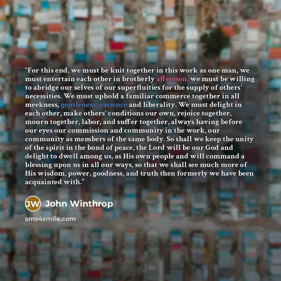 “For this end, we must be knit together in this work as one man, we must entertain each other in brotherly affection, we must be willing to abridge our selves of our superfluities for the supply of others' necessities. We must uphold a familiar commerce together in all meekness, gentleness…” quote by John Winthrop