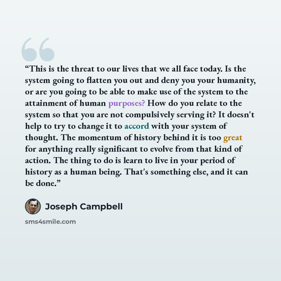 “This is the threat to our lives that we all face today. Is the system going to flatten you out and deny you your humanity, or are you going to be able to make use of the system to the attainment of human purposes? How do you relate to the system so that you are not compulsively serving it? It…” quote by Joseph Campbell