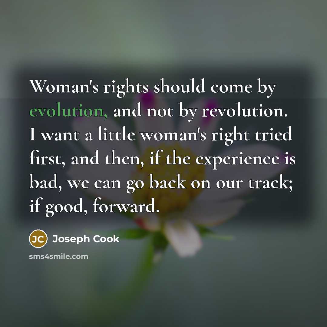 “Woman's rights should come by evolution, and not by revolution. I want a little woman's right tried first, and then, if the experience is bad, we can go back on our track; if good, forward.” quote by Joseph Cook