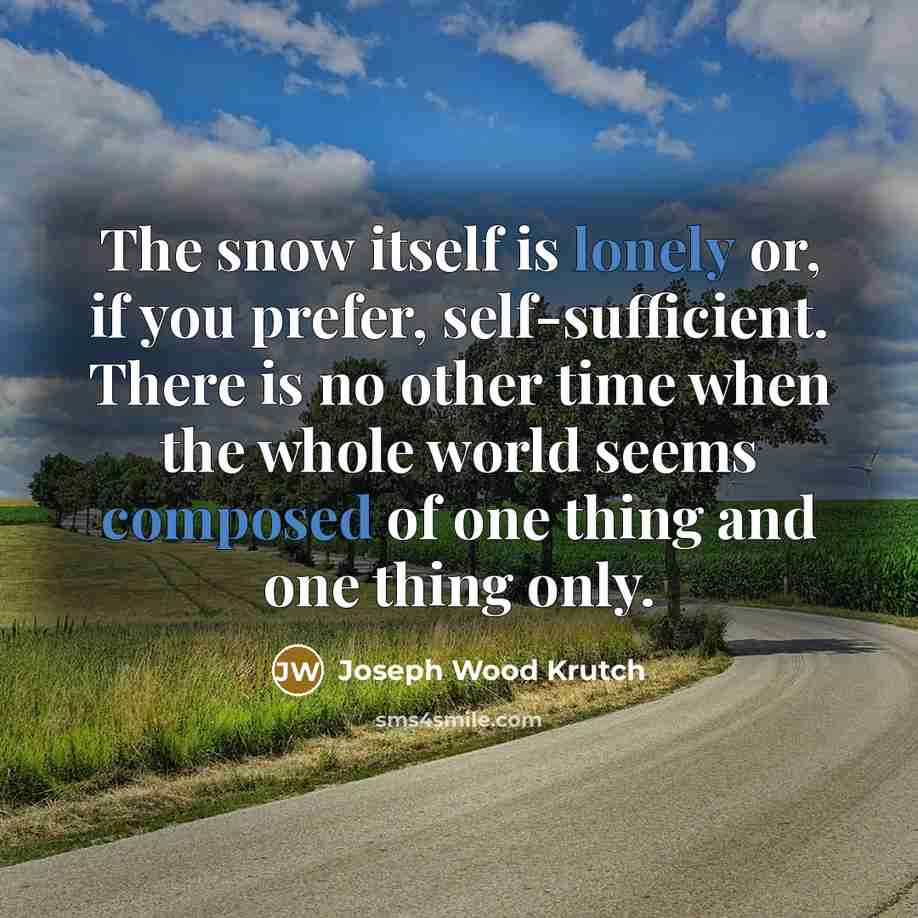 “The snow itself is lonely or, if you prefer, self-sufficient. There is no other time when the whole world seems composed of one thing and one thing only.” quote by Joseph Wood Krutch