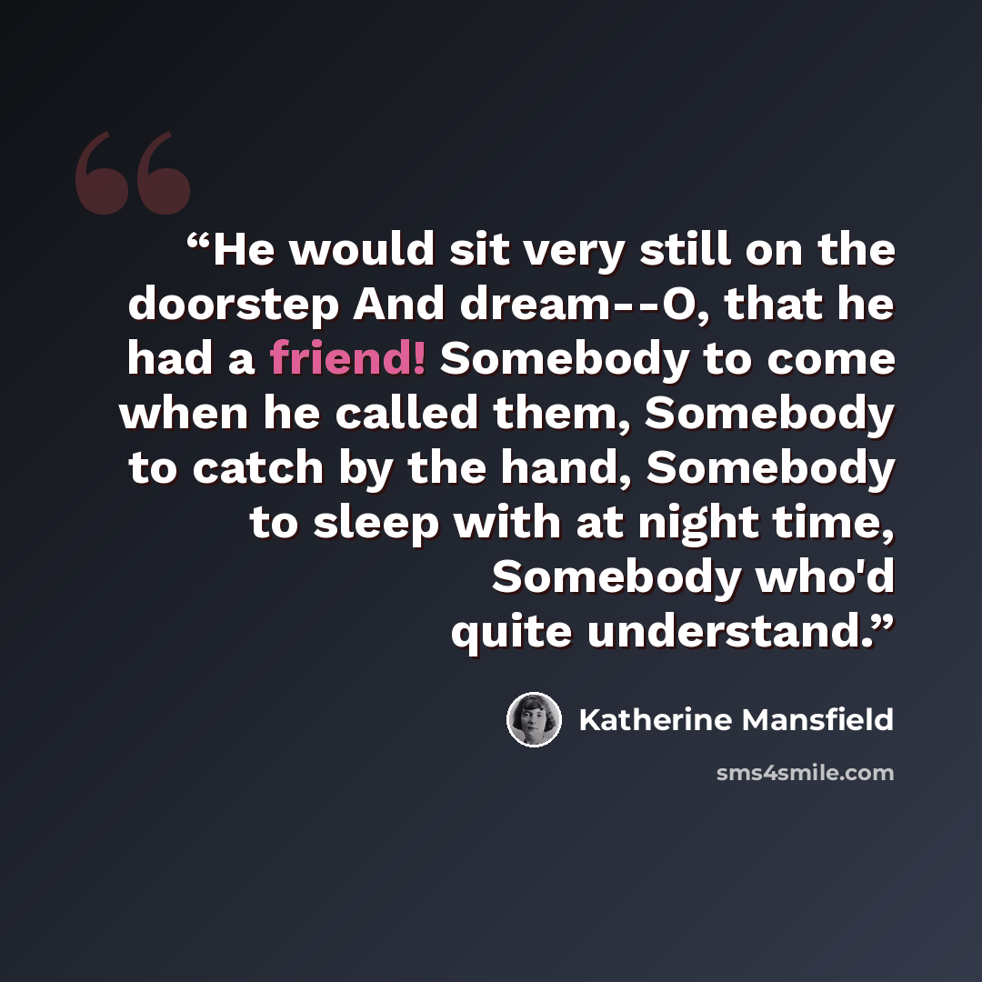 “He would sit very still on the doorstep And dream--O, that he had a friend! Somebody to come when he called them, Somebody to catch by the hand, Somebody to sleep with at night time, Somebody who'd quite understand.” quote by Katherine Mansfield