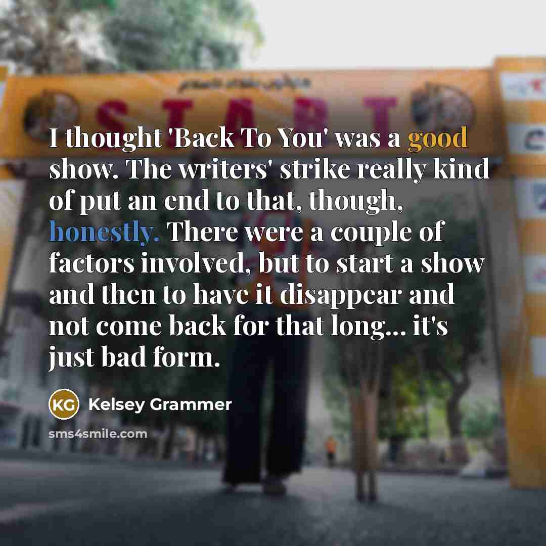 “I thought 'Back To You' was a good show. The writers' strike really kind of put an end to that, though, honestly. There were a couple of factors involved, but to start a show and then to have it disappear and not come back for that long... it's just bad form.” quote by Kelsey Grammer