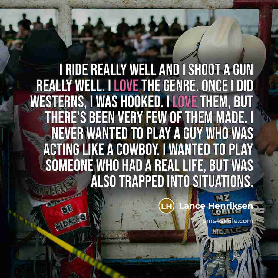 “I ride really well and I shoot a gun really well. I love the genre. Once I did Westerns, I was hooked. I love them, but there's been very few of them made. I never wanted to play a guy who was acting like a cowboy. I wanted to play someone who had a real life, but was also trapped into situations.” quote by Lance Henriksen