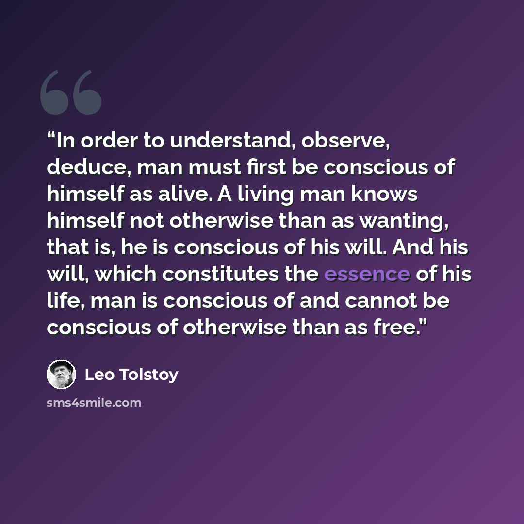 “In order to understand, observe, deduce, man must first be conscious of himself as alive. A living man knows himself not otherwise than as wanting, that is, he is conscious of his will. And his will, which constitutes the essence of his life, man is conscious of and cannot be conscious of…” quote by Leo Tolstoy