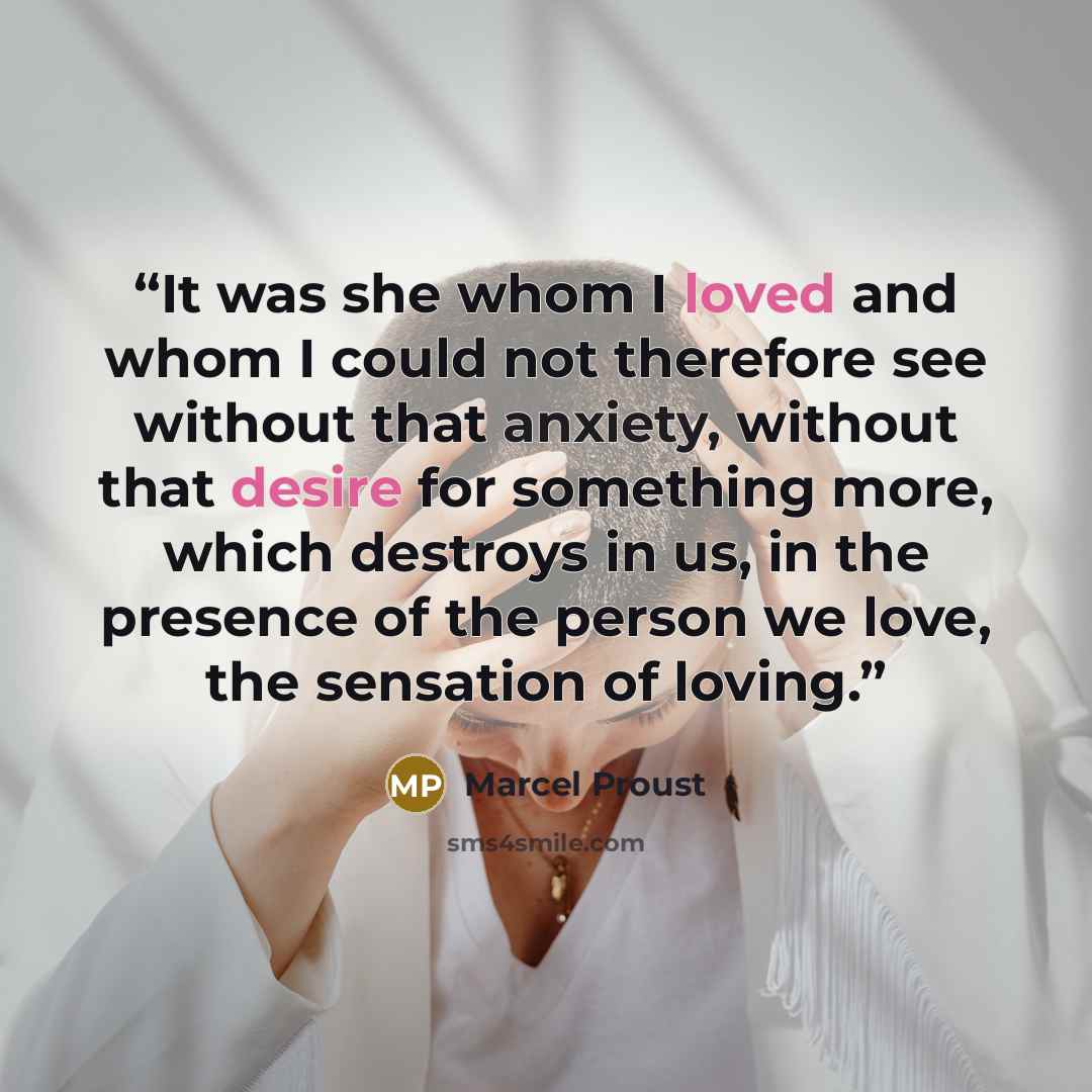 “It was she whom I loved and whom I could not therefore see without that anxiety, without that desire for something more, which destroys in us, in the presence of the person we love, the sensation of loving.” quote by Marcel Proust