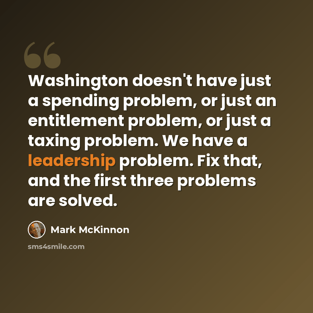 “Washington doesn't have just a spending problem, or just an entitlement problem, or just a taxing problem. We have a leadership problem. Fix that, and the first three problems are solved.” quote by Mark McKinnon