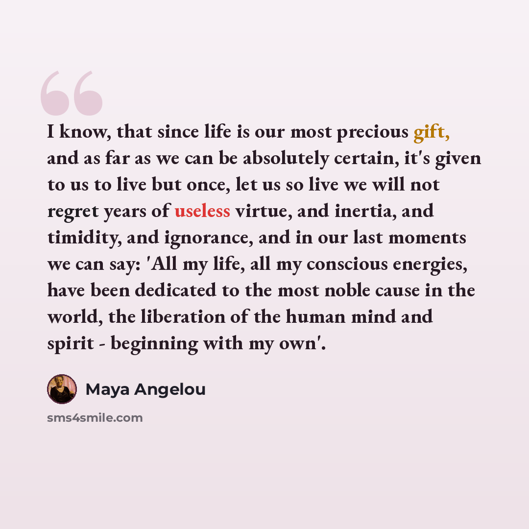 “I know, that since life is our most precious gift, and as far as we can be absolutely certain, it's given to us to live but once, let us so live we will not regret years of useless virtue, and inertia, and timidity, and ignorance, and in our last moments we can say: 'All my life, all my conscious…” quote by Maya Angelou
