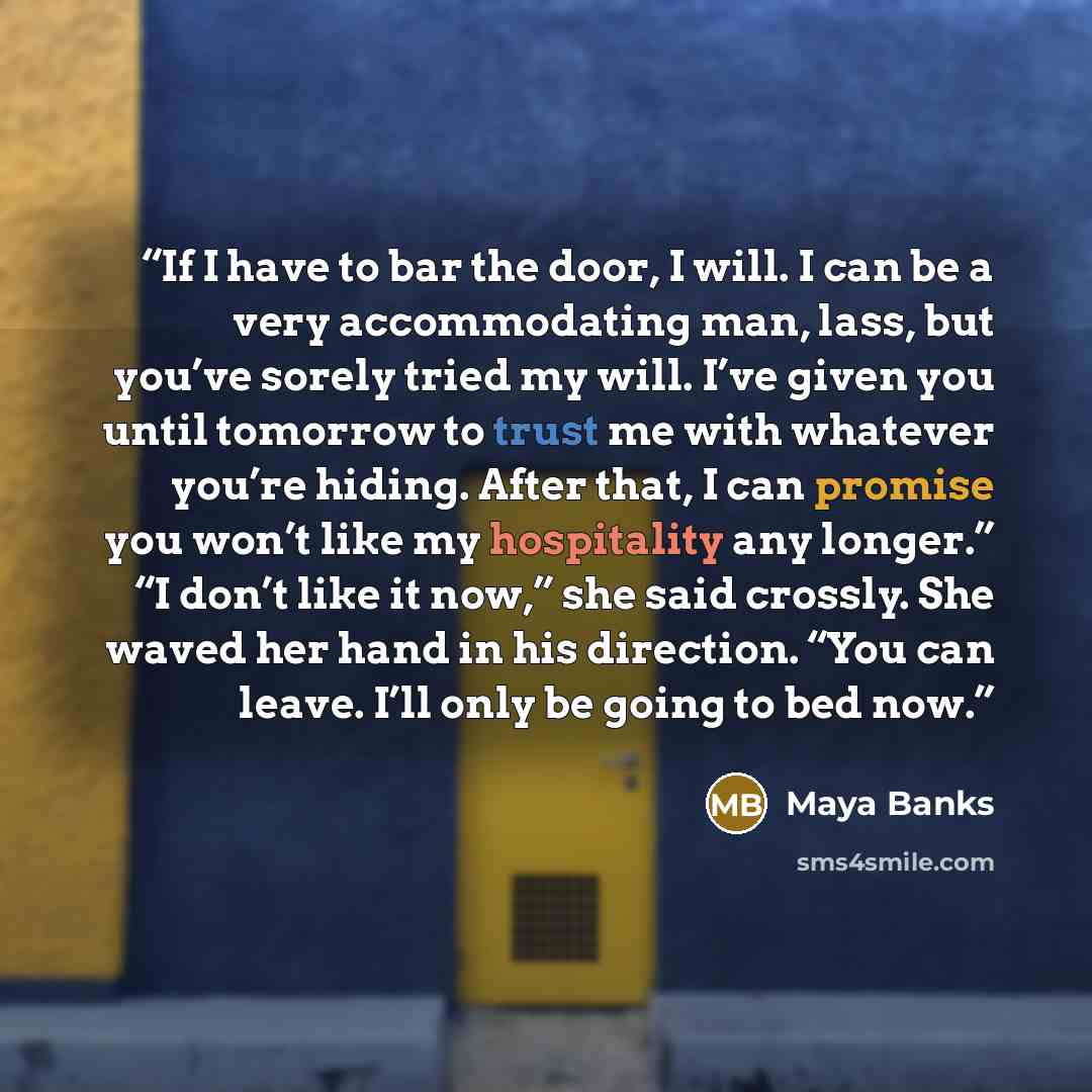 “If I have to bar the door, I will. I can be a very accommodating man, lass, but you’ve sorely tried my will. I’ve given you until tomorrow to trust me with whatever you’re hiding. After that, I can promise you won’t like my hospitality any longer.” “I don’t like it now,” she said crossly. She…” quote by Maya Banks