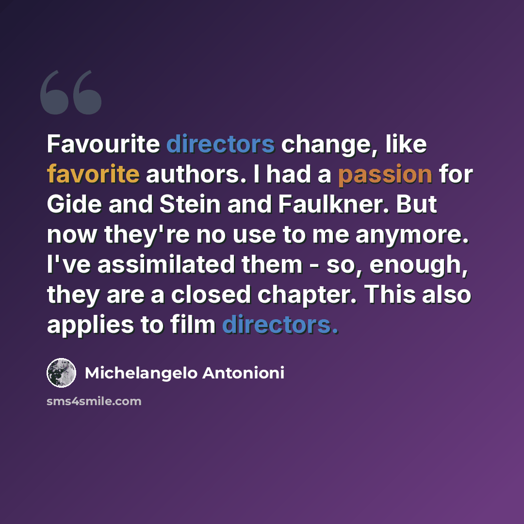 “Favourite directors change, like favorite authors. I had a passion for Gide and Stein and Faulkner. But now they're no use to me anymore. I've assimilated them - so, enough, they are a closed chapter. This also applies to film directors.” quote by Michelangelo Antonioni