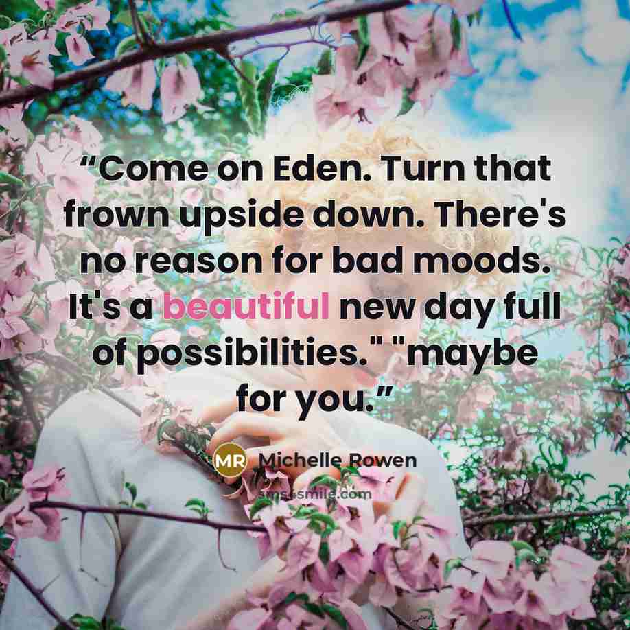 “Come on Eden. Turn that frown upside down. There's no reason for bad moods. It's a beautiful new day full of possibilities." "maybe for you.” quote by Michelle Rowen