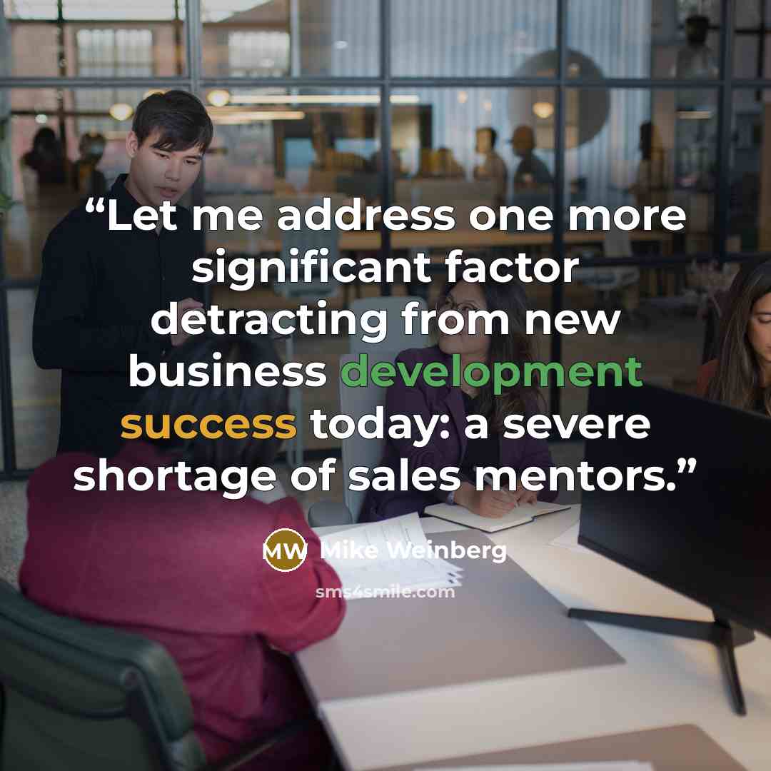 “Let me address one more significant factor detracting from new business development success today: a severe shortage of sales mentors.” quote by Mike Weinberg