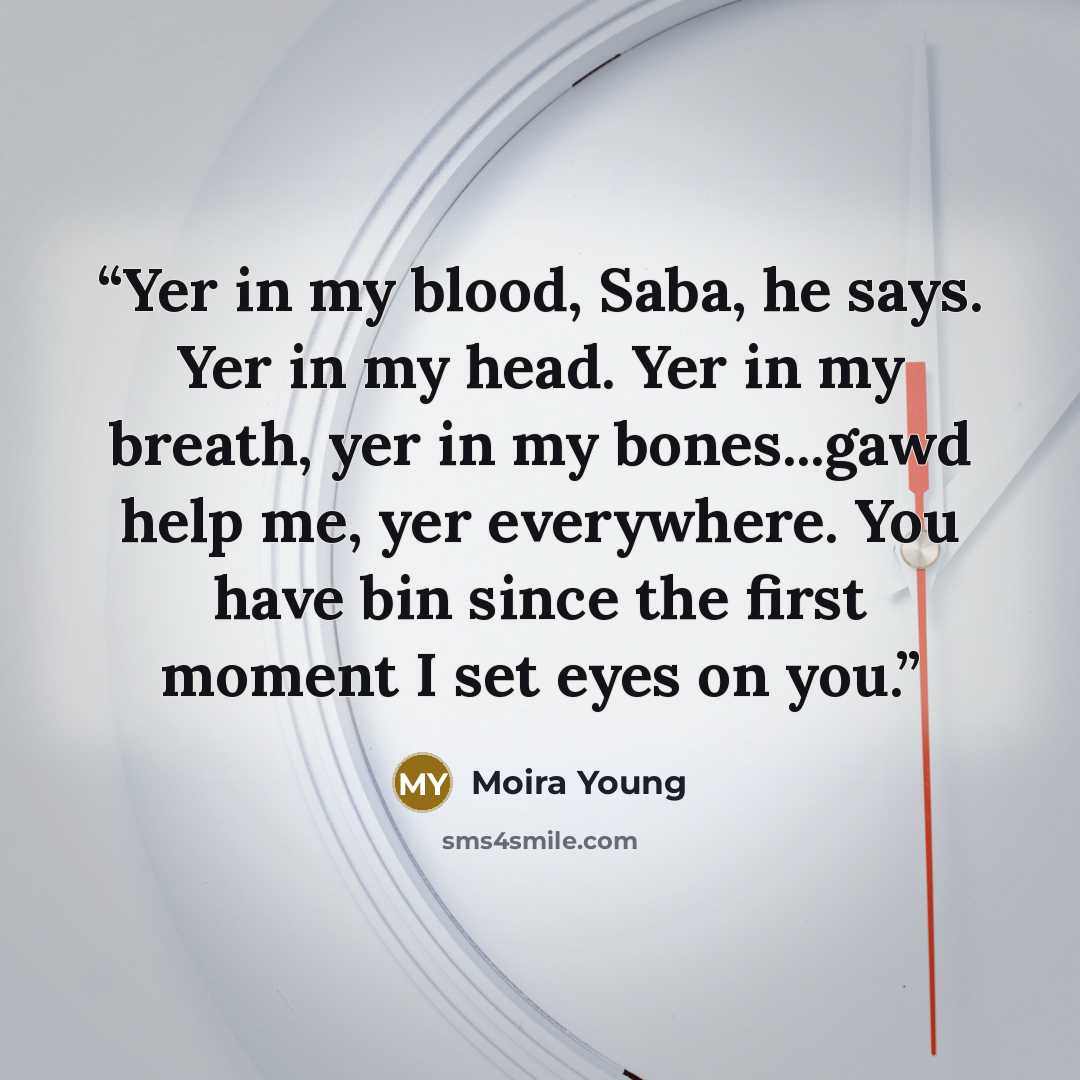 “Yer in my blood, Saba, he says. Yer in my head. Yer in my breath, yer in my bones...gawd help me, yer everywhere. You have bin since the first moment I set eyes on you.” quote by Moira Young