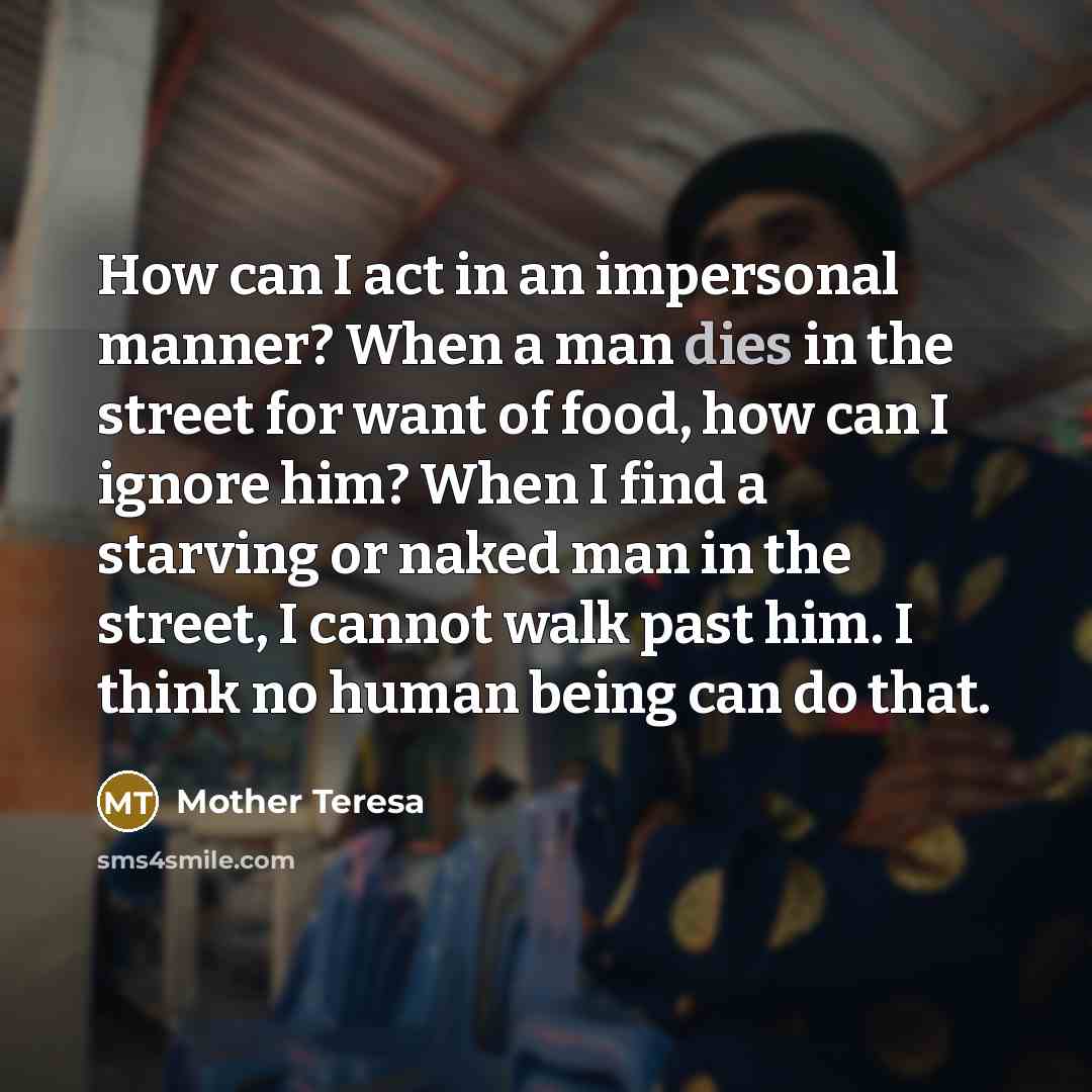 “How can I act in an impersonal manner? When a man dies in the street for want of food, how can I ignore him? When I find a starving or naked man in the street, I cannot walk past him. I think no human being can do that.” quote by Mother Teresa