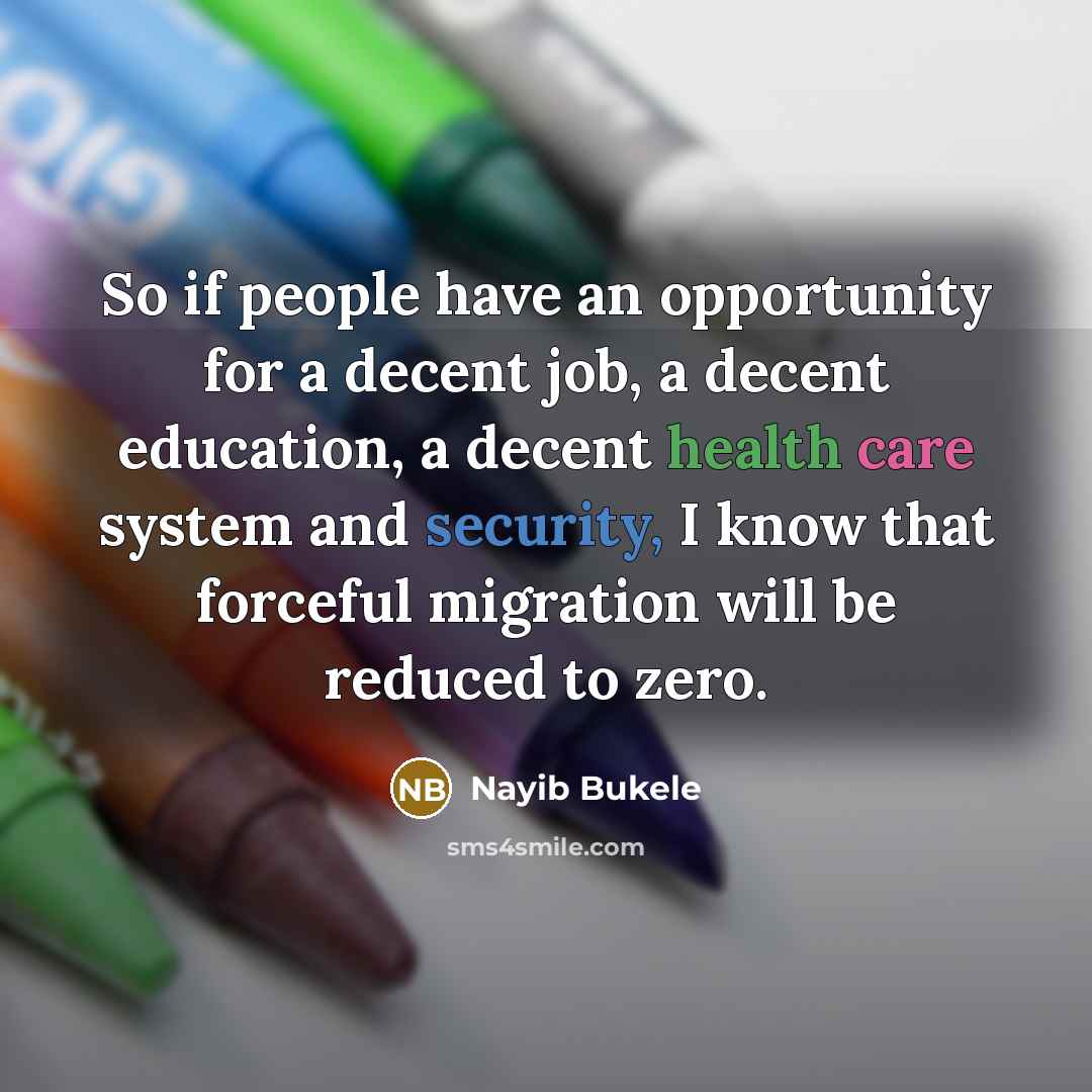 “So if people have an opportunity for a decent job, a decent education, a decent health care system and security, I know that forceful migration will be reduced to zero.” quote by Nayib Bukele