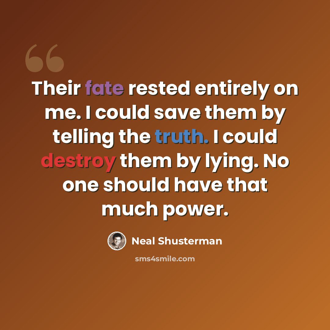 “Their fate rested entirely on me. I could save them by telling the truth. I could destroy them by lying. No one should have that much power.” quote by Neal Shusterman