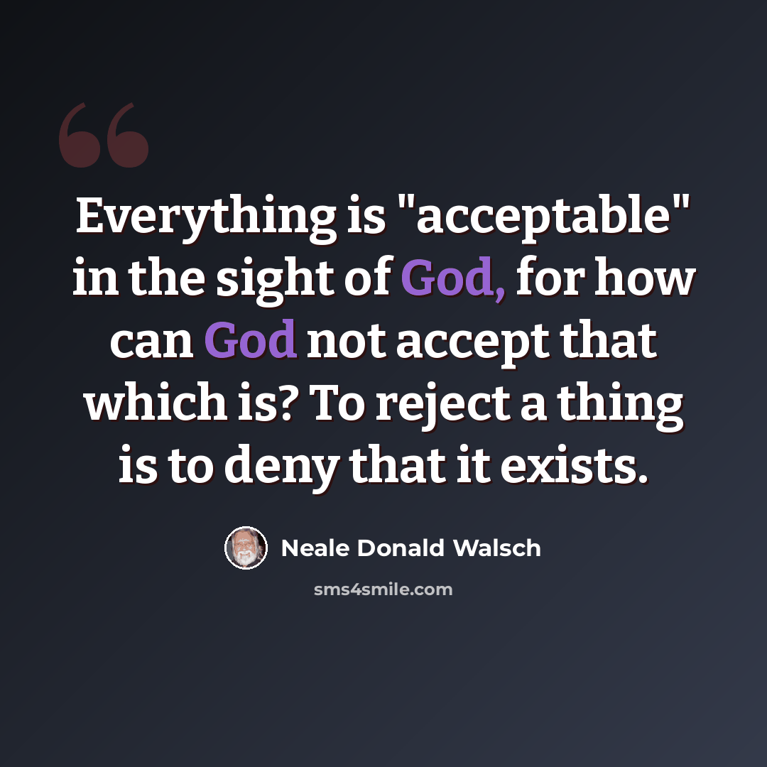 “Everything is "acceptable" in the sight of God, for how can God not accept that which is? To reject a thing is to deny that it exists.” quote by Neale Donald Walsch