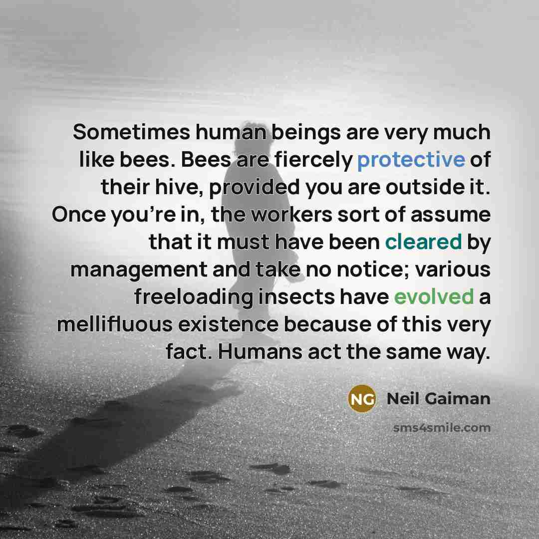 “Sometimes human beings are very much like bees. Bees are fiercely protective of their hive, provided you are outside it. Once you’re in, the workers sort of assume that it must have been cleared by management and take no notice; various freeloading insects have evolved a mellifluous existence…” quote by Neil Gaiman
