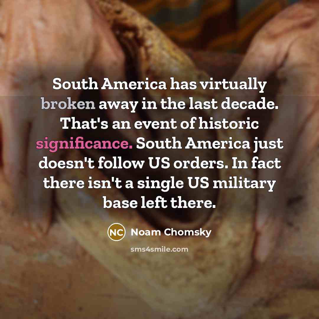 “South America has virtually broken away in the last decade. That's an event of historic significance. South America just doesn't follow US orders. In fact there isn't a single US military base left there.” quote by Noam Chomsky
