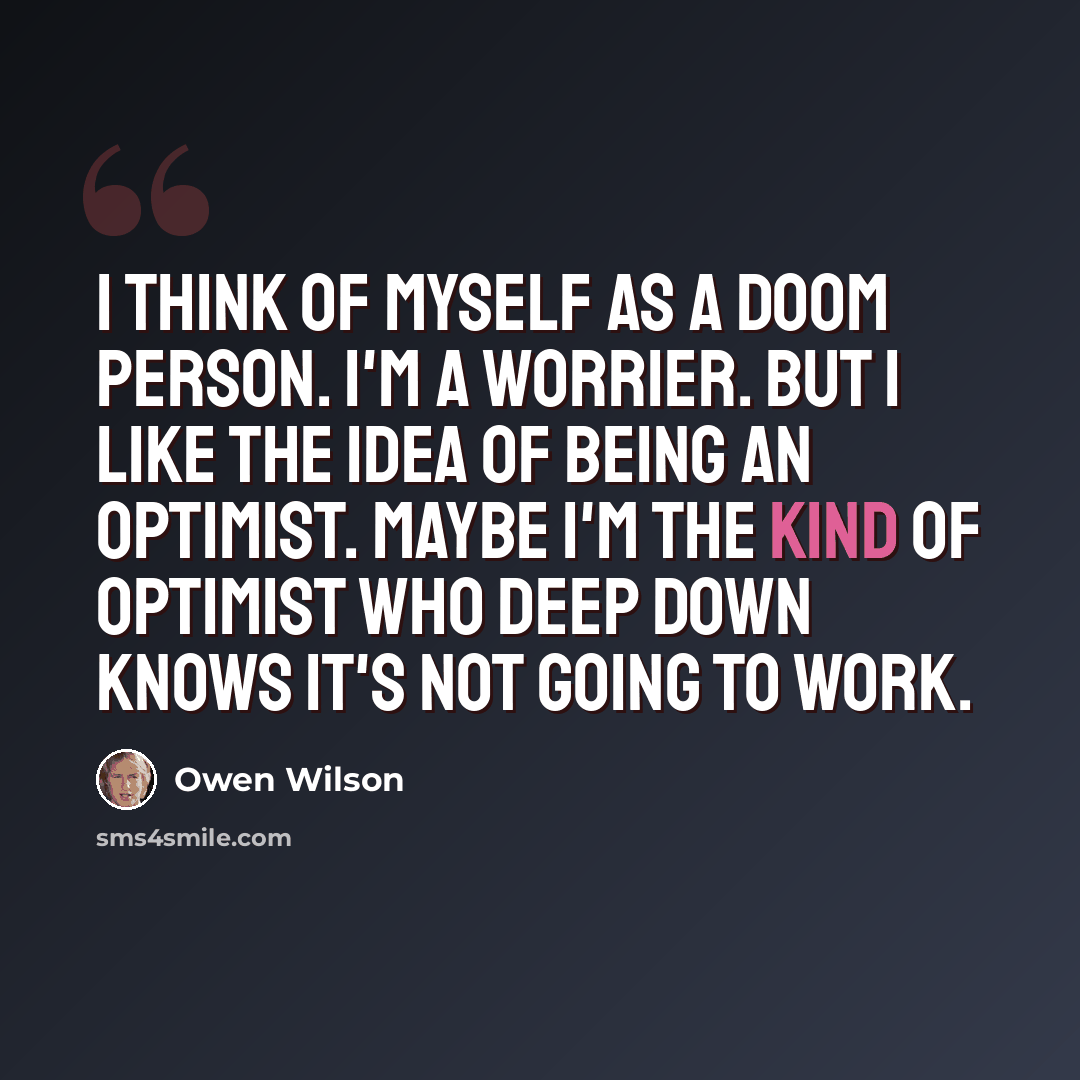 “I think of myself as a doom person. I'm a worrier. But I like the idea of being an optimist. Maybe I'm the kind of optimist who deep down knows it's not going to work.” quote by Owen Wilson
