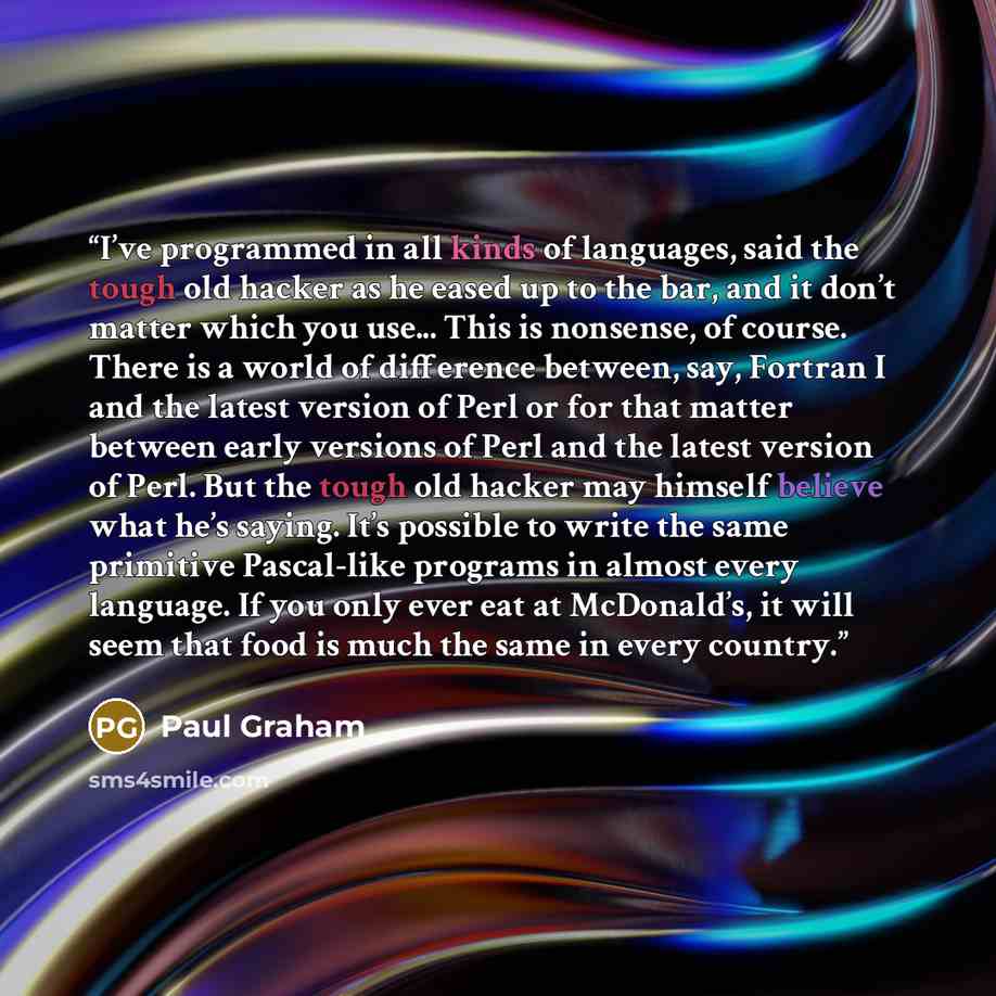 “I’ve programmed in all kinds of languages, said the tough old hacker as he eased up to the bar, and it don’t matter which you use... This is nonsense, of course. There is a world of difference between, say, Fortran I and the latest version of Perl or for that matter between early versions of Perl…” quote by Paul Graham