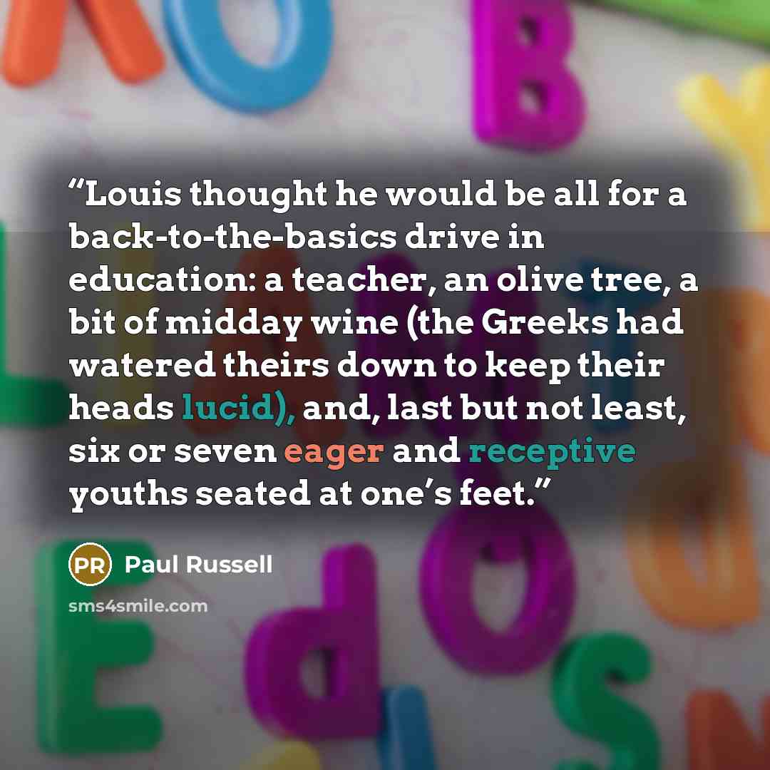“Louis thought he would be all for a back-to-the-basics drive in education: a teacher, an olive tree, a bit of midday wine (the Greeks had watered theirs down to keep their heads lucid), and, last but not least, six or seven eager and receptive youths seated at one’s feet.” quote by Paul Russell