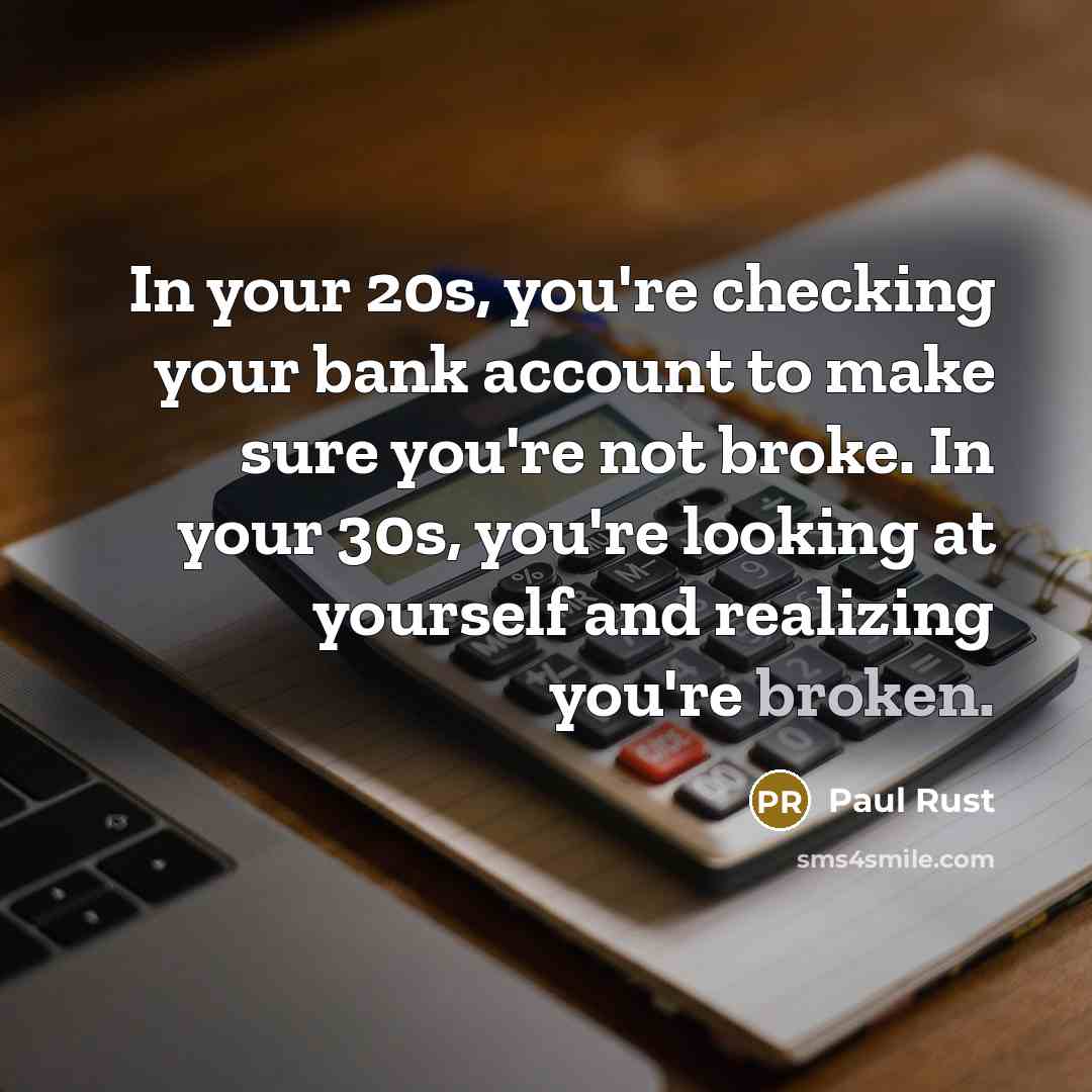 “In your 20s, you're checking your bank account to make sure you're not broke. In your 30s, you're looking at yourself and realizing you're broken.” quote by Paul Rust
