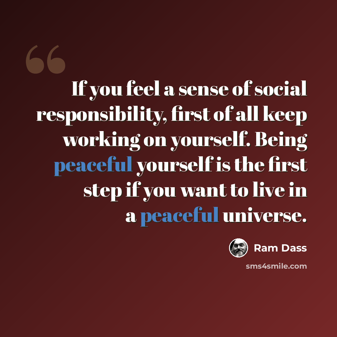 “If you feel a sense of social responsibility, first of all keep working on yourself. Being peaceful yourself is the first step if you want to live in a peaceful universe.” quote by Ram Dass