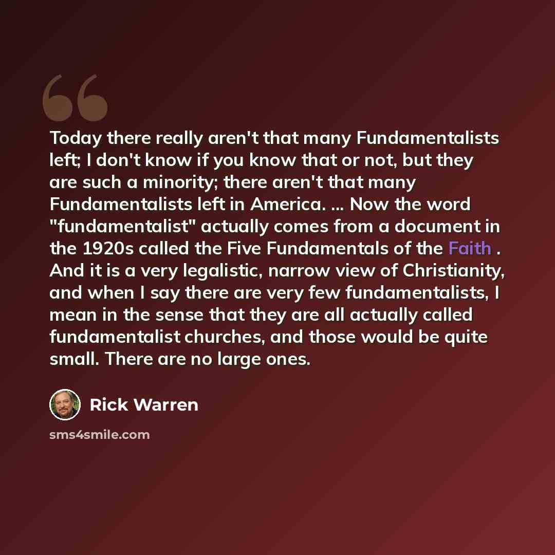 “Today there really aren't that many Fundamentalists left; I don't know if you know that or not, but they are such a minority; there aren't that many Fundamentalists left in America. ... Now the word "fundamentalist" actually comes from a document in the 1920s called the Five Fundamentals of the…” quote by Rick Warren